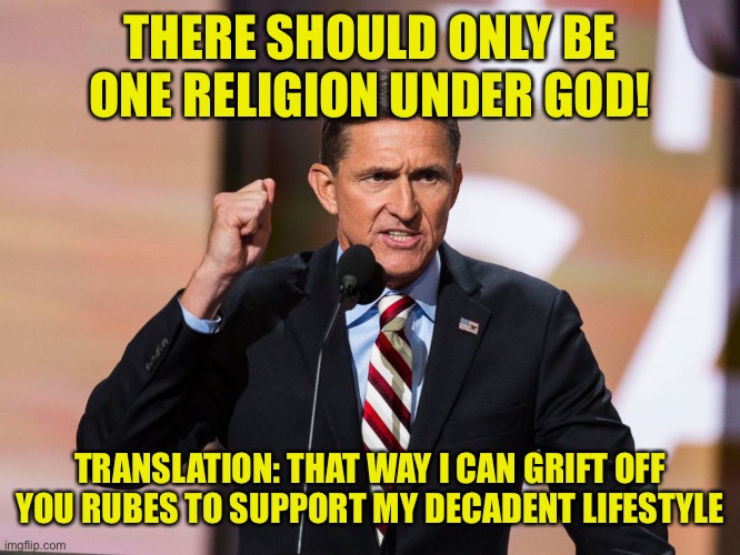And they love to claim they love the constitution, yet never actually read it because facts just get in the way | THERE SHOULD ONLY BE ONE RELIGION UNDER GOD! TRANSLATION: THAT WAY I CAN GRIFT OFF YOU RUBES TO SUPPORT MY DECADENT LIFESTYLE | image tagged in mike flynn,treachery and idolatry | made w/ Imgflip meme maker