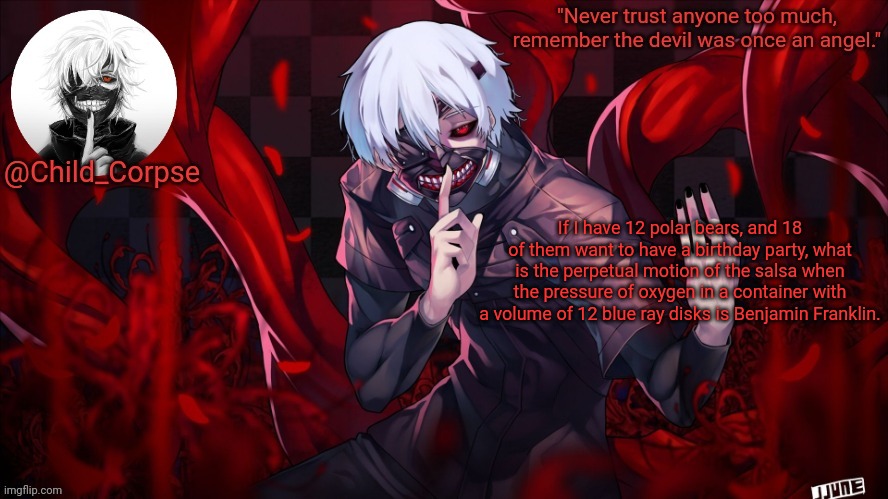Child_Corpse's Kaneki template | If I have 12 polar bears, and 18 of them want to have a birthday party, what is the perpetual motion of the salsa when the pressure of oxygen in a container with a volume of 12 blue ray disks is Benjamin Franklin. | image tagged in child_corpse's kaneki template | made w/ Imgflip meme maker