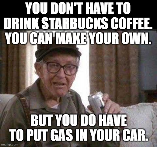 Grumpy old Man | YOU DON'T HAVE TO DRINK STARBUCKS COFFEE. YOU CAN MAKE YOUR OWN. BUT YOU DO HAVE TO PUT GAS IN YOUR CAR. | image tagged in grumpy old man | made w/ Imgflip meme maker