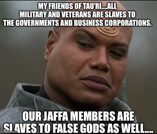Dark truth | MY FRIENDS OF TAU’RI....ALL MILITARY AND VETERANS ARE SLAVES TO THE GOVERNMENTS AND BUSINESS CORPORATIONS. OUR JAFFA MEMBERS ARE SLAVES TO FALSE GODS AS WELL.... | image tagged in stargate tealc bemused,military,veterans,government,business,corporations | made w/ Imgflip meme maker