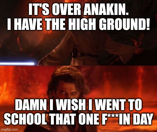 It's Over, Anakin, I Have the High Ground | IT'S OVER ANAKIN. I HAVE THE HIGH GROUND! DAMN I WISH I WENT TO SCHOOL THAT ONE F***IN DAY | image tagged in it's over anakin i have the high ground | made w/ Imgflip meme maker