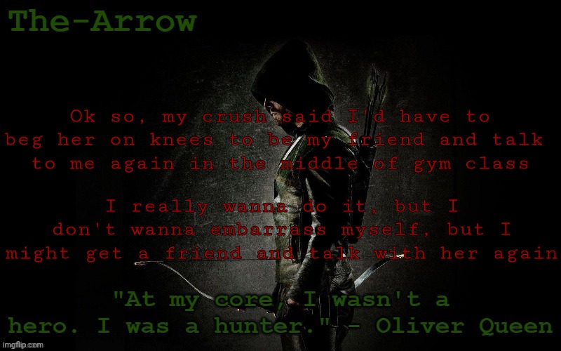 The-Arrow Template | Ok so, my crush said I'd have to beg her on knees to be my friend and talk 
to me again in the middle of gym class; I really wanna do it, but I don't wanna embarrass myself, but I might get a friend and talk with her again | image tagged in the-arrow template | made w/ Imgflip meme maker