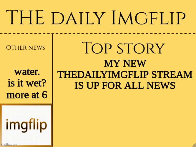 new stream | water. is it wet? more at 6; MY NEW THEDAILYIMGFLIP STREAM IS UP FOR ALL NEWS | image tagged in imgflip daily news,new,stream,yes,indeed,water | made w/ Imgflip meme maker