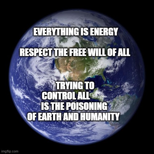 earth | EVERYTHING IS ENERGY                 RESPECT THE FREE WILL OF ALL; TRYING TO CONTROL ALL           IS THE POISONING OF EARTH AND HUMANITY | image tagged in earth | made w/ Imgflip meme maker