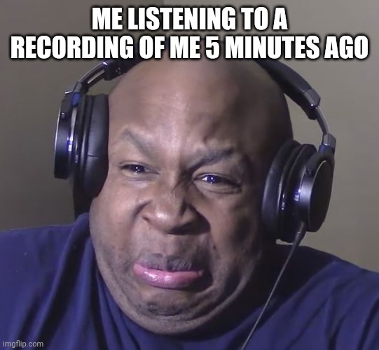 True | ME LISTENING TO A RECORDING OF ME 5 MINUTES AGO | image tagged in cringe | made w/ Imgflip meme maker