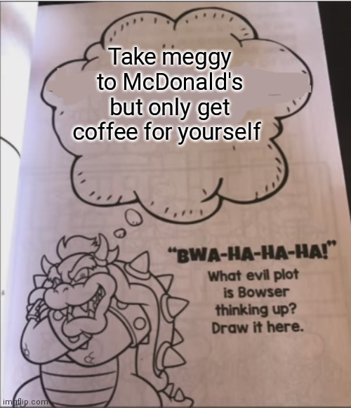bowser evil plot | Take meggy to McDonald's but only get coffee for yourself | image tagged in bowser evil plot | made w/ Imgflip meme maker