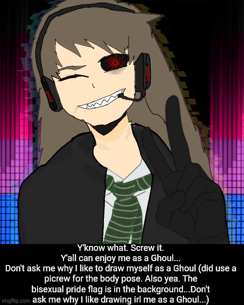 Also another thing to say is.... Y'all be valid so don't ever forget that! | Y'know what. Screw it.
Y'all can enjoy me as a Ghoul...
Don't ask me why I like to draw myself as a Ghoul (did use a picrew for the body pose. Also yea. The bisexual pride flag is in the background...Don't ask me why I like drawing irl me as a Ghoul...) | made w/ Imgflip meme maker