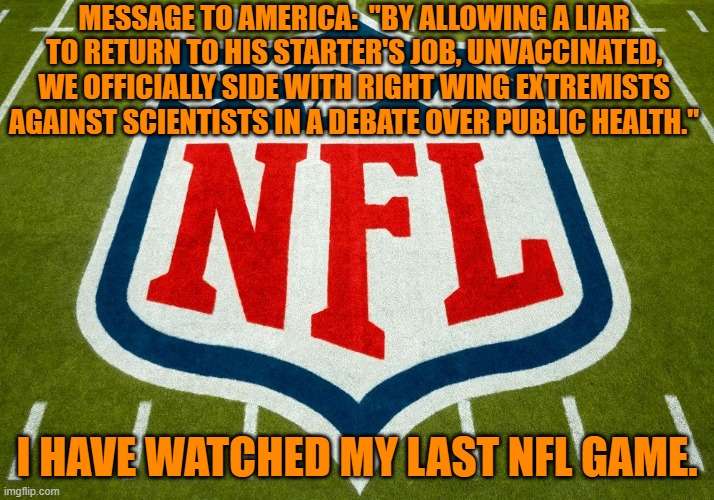 Another unvaccinated cop died from Covid-19, this week.  A Rodgers fan?  Maybe. | MESSAGE TO AMERICA:  "BY ALLOWING A LIAR TO RETURN TO HIS STARTER'S JOB, UNVACCINATED, WE OFFICIALLY SIDE WITH RIGHT WING EXTREMISTS AGAINST SCIENTISTS IN A DEBATE OVER PUBLIC HEALTH."; I HAVE WATCHED MY LAST NFL GAME. | image tagged in politics | made w/ Imgflip meme maker