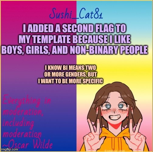 I added the trisexual flag! | I ADDED A SECOND FLAG TO MY TEMPLATE BECAUSE I LIKE BOYS, GIRLS, AND NON-BINARY PEOPLE; I KNOW BI MEANS TWO OR MORE GENDERS, BUT I WANT TO BE MORE SPECIFIC | made w/ Imgflip meme maker