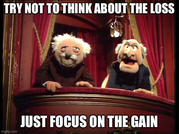 Statler and Waldorf | TRY NOT TO THINK ABOUT THE LOSS JUST FOCUS ON THE GAIN | image tagged in statler and waldorf | made w/ Imgflip meme maker