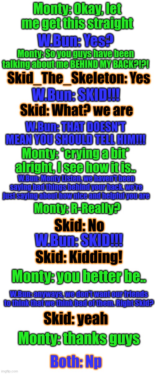 F r i e n d s h i p | Monty: Okay, let me get this straight; W.Bun: Yes? Monty: So you guys have been talking about me BEHIND MY BACK?!?! W.Bun: SKID!!! Skid_The_Skeleton: Yes; Skid: What? we are; W.Bun: THAT DOESN'T MEAN YOU SHOULD TELL HIM!!! Monty: *crying a bit* alright, I see how it is.. W.Bun: Monty Listen, we haven't been saying bad things behind your back. we're just saying about how nice and helpful you are; Monty: R-Really? Skid: No; W.Bun: SKID!!! Skid: Kidding! Monty: you better be.. W.Bun: anyways, we don't want our friends to think that we think bad of them. Right Skid? Skid: yeah; Monty: thanks guys; Both: Np | image tagged in blank white template | made w/ Imgflip meme maker