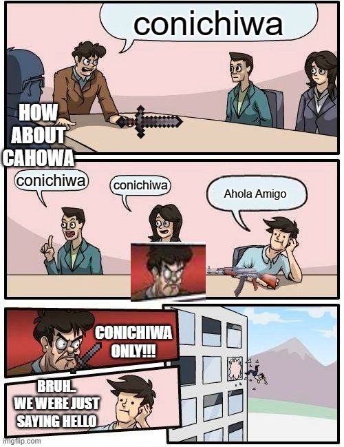 Boardroom Meeting Suggestion |  conichiwa; HOW ABOUT CAHOWA; conichiwa; conichiwa; Ahola Amigo; CONICHIWA ONLY!!! BRUH.. WE WERE JUST SAYING HELLO | image tagged in memes,boardroom meeting suggestion | made w/ Imgflip meme maker