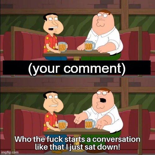Who the f**k starts a conversation like that I just sat down! | (your comment) | image tagged in who the f k starts a conversation like that i just sat down | made w/ Imgflip meme maker