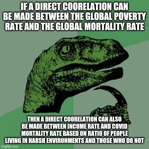 Philosoraptor | IF A DIRECT COORELATION CAN BE MADE BETWEEN THE GLOBAL POVERTY RATE AND THE GLOBAL MORTALITY RATE; THEN A DIRECT COORELATION CAN ALSO BE MADE BETWEEN INCOME RATE AND COVID MORTALITY RATE BASED ON RATIO OF PEOPLE LIVING IN HARSH ENVIRONMENTS AND THOSE WHO DO NOT | image tagged in memes,philosoraptor | made w/ Imgflip meme maker