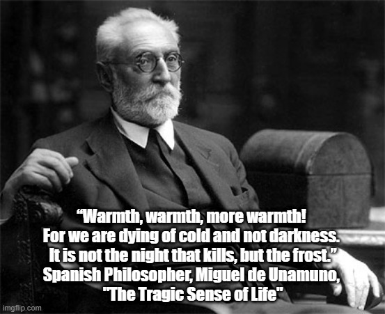 "Warmth, Warmth, More Warmth! For We Are Dying Of Cold And Not Darkness" | “Warmth, warmth, more warmth! 
For we are dying of cold and not darkness. 
It is not the night that kills, but the frost.”
Spanish Philosopher, Miguel de Unamuno, 
"The Tragic Sense of Life" | image tagged in miguel de unamuno,the tragic sense of life,more warmth for we are dying of cold not darkness | made w/ Imgflip meme maker