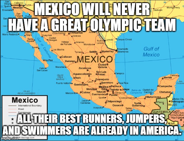 No Bueno | MEXICO WILL NEVER HAVE A GREAT OLYMPIC TEAM; ALL THEIR BEST RUNNERS, JUMPERS, AND SWIMMERS ARE ALREADY IN AMERICA. | image tagged in mexico | made w/ Imgflip meme maker