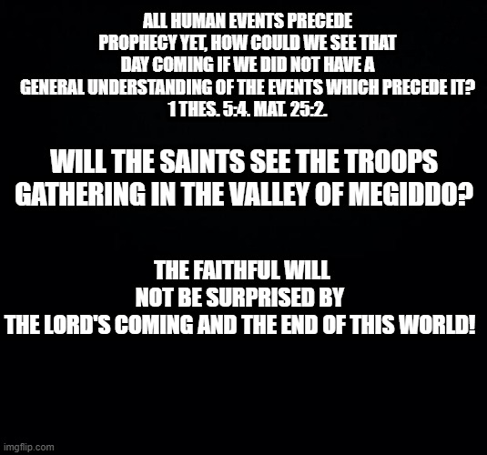 Prophesy | ALL HUMAN EVENTS PRECEDE PROPHECY YET, HOW COULD WE SEE THAT DAY COMING IF WE DID NOT HAVE A GENERAL UNDERSTANDING OF THE EVENTS WHICH PRECEDE IT?
 1 THES. 5:4. MAT. 25:2. THE FAITHFUL WILL NOT BE SURPRISED BY THE LORD'S COMING AND THE END OF THIS WORLD! WILL THE SAINTS SEE THE TROOPS GATHERING IN THE VALLEY OF MEGIDDO? | image tagged in black background,christianity,holy bible,christian | made w/ Imgflip meme maker