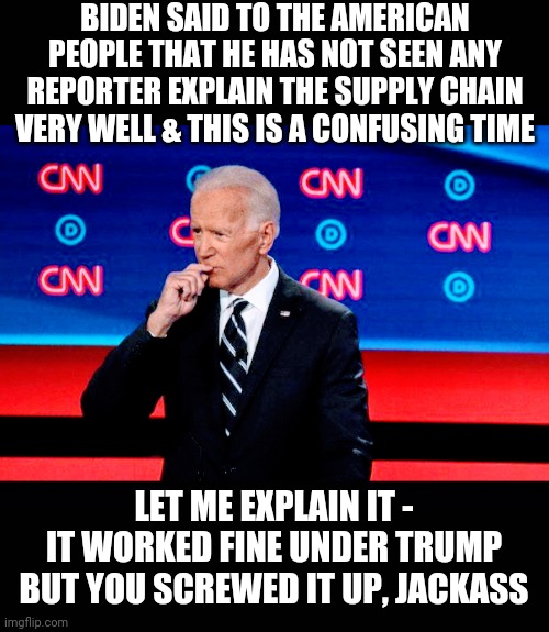 Start At The Top | BIDEN SAID TO THE AMERICAN PEOPLE THAT HE HAS NOT SEEN ANY REPORTER EXPLAIN THE SUPPLY CHAIN VERY WELL & THIS IS A CONFUSING TIME; LET ME EXPLAIN IT -
IT WORKED FINE UNDER TRUMP
BUT YOU SCREWED IT UP, JACKASS | image tagged in biden,supply chain,kamala harris,liberals,democrats,congress | made w/ Imgflip meme maker