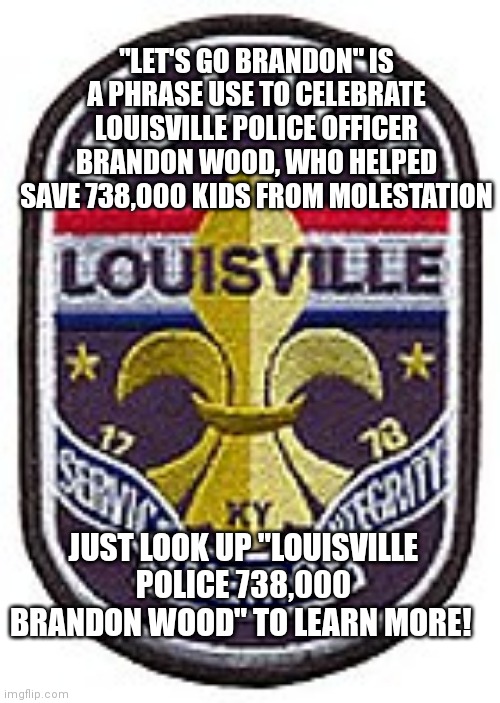 "LET'S GO BRANDON" IS A PHRASE USE TO CELEBRATE LOUISVILLE POLICE OFFICER BRANDON WOOD, WHO HELPED SAVE 738,000 KIDS FROM MOLESTATION; JUST LOOK UP "LOUISVILLE POLICE 738,000 BRANDON WOOD" TO LEARN MORE! | image tagged in let's go brandon,police,joe biden | made w/ Imgflip meme maker