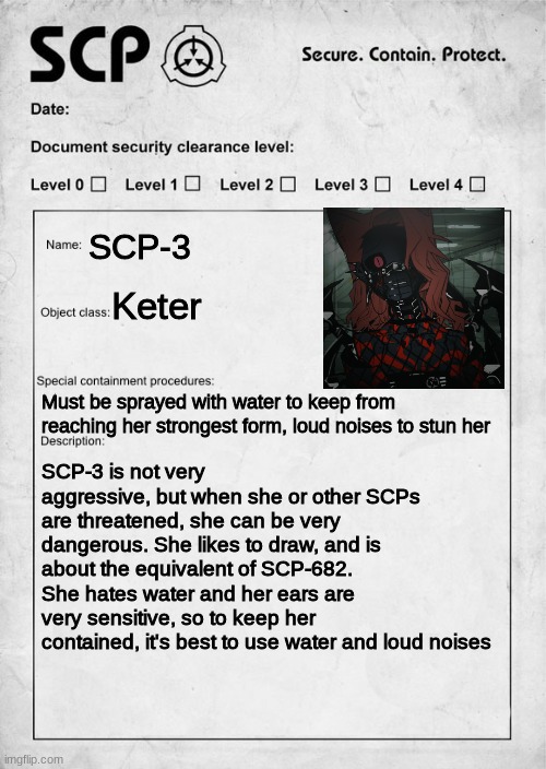 You {your oc} is working at the SCP foundation, and you get tossed this file. WDYD? | SCP-3; Keter; Must be sprayed with water to keep from reaching her strongest form, loud noises to stun her; SCP-3 is not very aggressive, but when she or other SCPs are threatened, she can be very dangerous. She likes to draw, and is about the equivalent of SCP-682. She hates water and her ears are very sensitive, so to keep her contained, it's best to use water and loud noises | image tagged in scp document | made w/ Imgflip meme maker