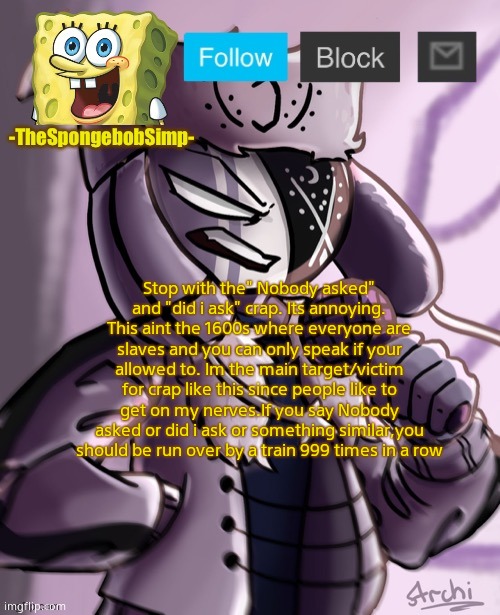 Spongebobsimp temp | Stop with the" Nobody asked" and "did i ask" crap. Its annoying. This aint the 1600s where everyone are slaves and you can only speak if your allowed to. Im the main target/victim for crap like this since people like to get on my nerves.If you say Nobody asked or did i ask or something similar,you should be run over by a train 999 times in a row | image tagged in spongebobsimp temp,rant | made w/ Imgflip meme maker