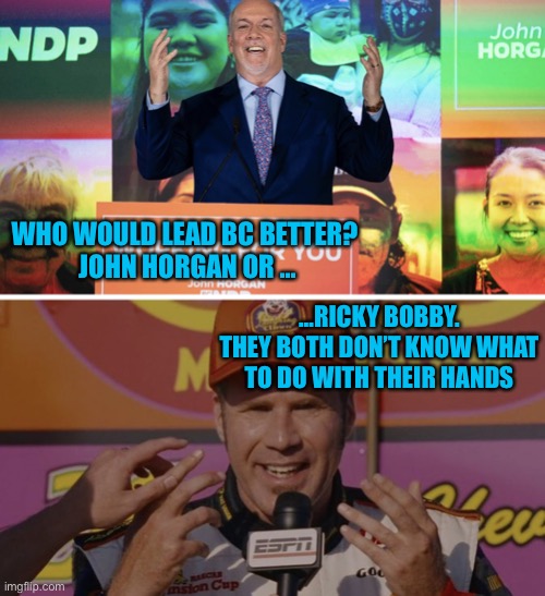 John Horgan vs Ricky Bobby | WHO WOULD LEAD BC BETTER? 
JOHN HORGAN OR …; …RICKY BOBBY.
THEY BOTH DON’T KNOW WHAT TO DO WITH THEIR HANDS | image tagged in john horgan or ricky bobby,meanwhile in canada,covid-19,canada | made w/ Imgflip meme maker