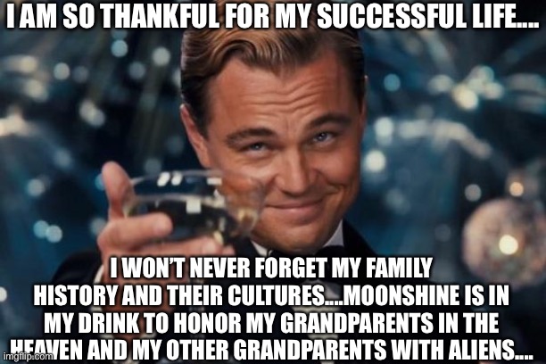 Respect history and cultures | I AM SO THANKFUL FOR MY SUCCESSFUL LIFE.... I WON’T NEVER FORGET MY FAMILY HISTORY AND THEIR CULTURES....MOONSHINE IS IN MY DRINK TO HONOR MY GRANDPARENTS IN THE HEAVEN AND MY OTHER GRANDPARENTS WITH ALIENS.... | image tagged in memes,leonardo dicaprio cheers,moonshine,grandparents,aliens,heaven | made w/ Imgflip meme maker