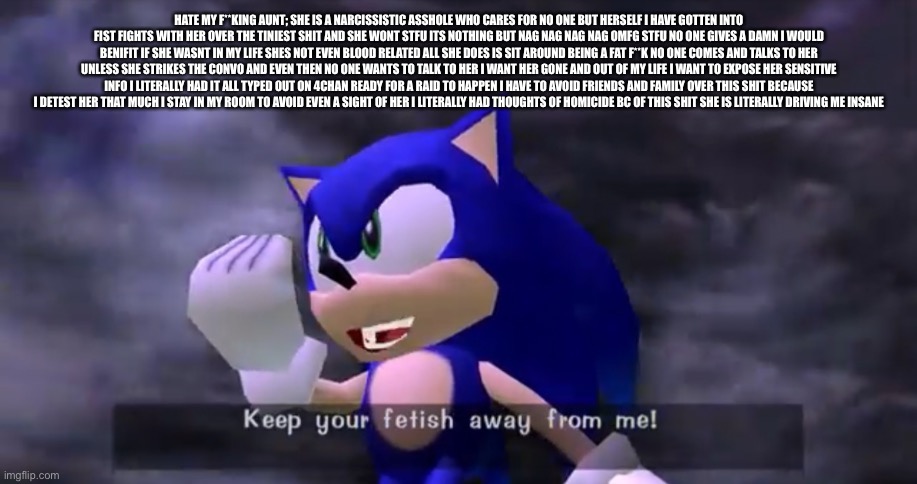 HATE MY F**KING AUNT; SHE IS A NARCISSISTIC ASSHOLE WHO CARES FOR NO ONE BUT HERSELF I HAVE GOTTEN INTO FIST FIGHTS WITH HER OVE | HATE MY F**KING AUNT; SHE IS A NARCISSISTIC ASSHOLE WHO CARES FOR NO ONE BUT HERSELF I HAVE GOTTEN INTO FIST FIGHTS WITH HER OVER THE TINIEST SHIT AND SHE WONT STFU ITS NOTHING BUT NAG NAG NAG NAG OMFG STFU NO ONE GIVES A DAMN I WOULD BENIFIT IF SHE WASNT IN MY LIFE SHES NOT EVEN BLOOD RELATED ALL SHE DOES IS SIT AROUND BEING A FAT F**K NO ONE COMES AND TALKS TO HER UNLESS SHE STRIKES THE CONVO AND EVEN THEN NO ONE WANTS TO TALK TO HER I WANT HER GONE AND OUT OF MY LIFE I WANT TO EXPOSE HER SENSITIVE INFO I LITERALLY HAD IT ALL TYPED OUT ON 4CHAN READY FOR A RAID TO HAPPEN I HAVE TO AVOID FRIENDS AND FAMILY OVER THIS SHIT BECAUSE I DETEST HER THAT MUCH I STAY IN MY ROOM TO AVOID EVEN A SIGHT OF HER I LITERALLY HAD THOUGHTS OF HOMICIDE BC OF THIS SHIT SHE IS LITERALLY DRIVING ME INSANE | image tagged in keep your fetish away from me | made w/ Imgflip meme maker