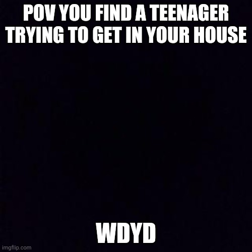 Black screen | POV YOU FIND A TEENAGER TRYING TO GET IN YOUR HOUSE; WDYD | image tagged in black screen | made w/ Imgflip meme maker