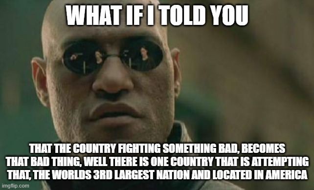 The US can't become communist | WHAT IF I TOLD YOU; THAT THE COUNTRY FIGHTING SOMETHING BAD, BECOMES THAT BAD THING, WELL THERE IS ONE COUNTRY THAT IS ATTEMPTING THAT, THE WORLDS 3RD LARGEST NATION AND LOCATED IN AMERICA | image tagged in memes,matrix morpheus,usa | made w/ Imgflip meme maker
