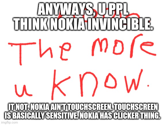Nokia is strong | ANYWAYS, U PPL THINK NOKIA INVINCIBLE. IT NOT. NOKIA AIN'T TOUCHSCREEN. TOUCHSCREEN IS BASICALLY SENSITIVE. NOKIA HAS CLICKER THING. | image tagged in blank white template | made w/ Imgflip meme maker
