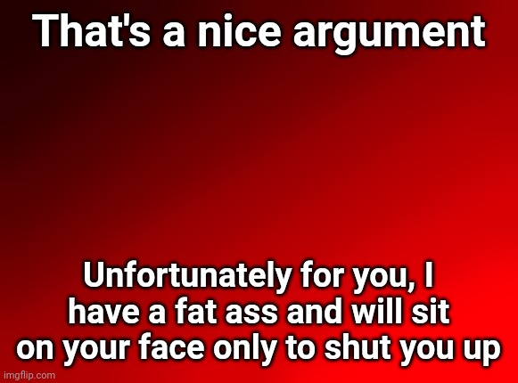 (mod note: No)(mod note: get funny) | That's a nice argument; Unfortunately for you, I have a fat ass and will sit on your face only to shut you up | image tagged in spire's red background | made w/ Imgflip meme maker