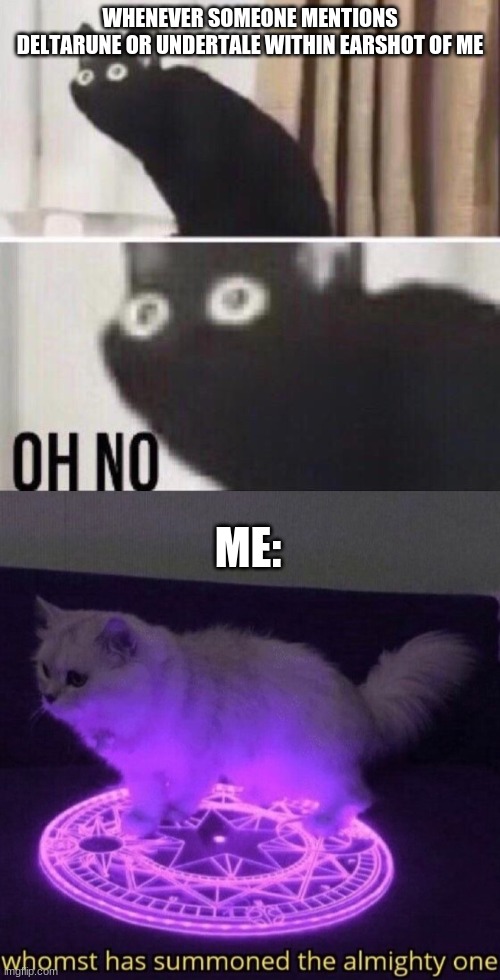 This is a fact | WHENEVER SOMEONE MENTIONS DELTARUNE OR UNDERTALE WITHIN EARSHOT OF ME; ME: | image tagged in oh no cat,whomst has summoned the almighty one | made w/ Imgflip meme maker