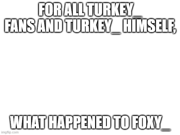 PSA FOR TURKEY_ | FOR ALL TURKEY_ FANS AND TURKEY_ HIMSELF, WHAT HAPPENED TO FOXY_ | image tagged in blank white template | made w/ Imgflip meme maker