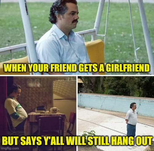 Sad Pablo Escobar Meme | WHEN YOUR FRIEND GETS A GIRLFRIEND BUT SAYS Y'ALL WILL STILL HANG OUT | image tagged in memes,sad pablo escobar | made w/ Imgflip meme maker