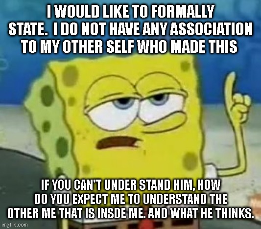 just sayin | I WOULD LIKE TO FORMALLY STATE.  I DO NOT HAVE ANY ASSOCIATION TO MY OTHER SELF WHO MADE THIS; IF YOU CAN'T UNDER STAND HIM, HOW DO YOU EXPECT ME TO UNDERSTAND THE OTHER ME THAT IS INSDE ME. AND WHAT HE THINKS. | image tagged in memes,i'll have you know spongebob,funny,meme | made w/ Imgflip meme maker