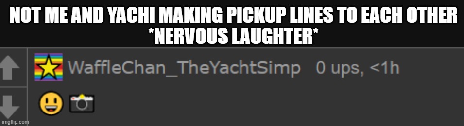 Waffle 4K | NOT ME AND YACHI MAKING PICKUP LINES TO EACH OTHER
*NERVOUS LAUGHTER* | image tagged in waffle 4k | made w/ Imgflip meme maker