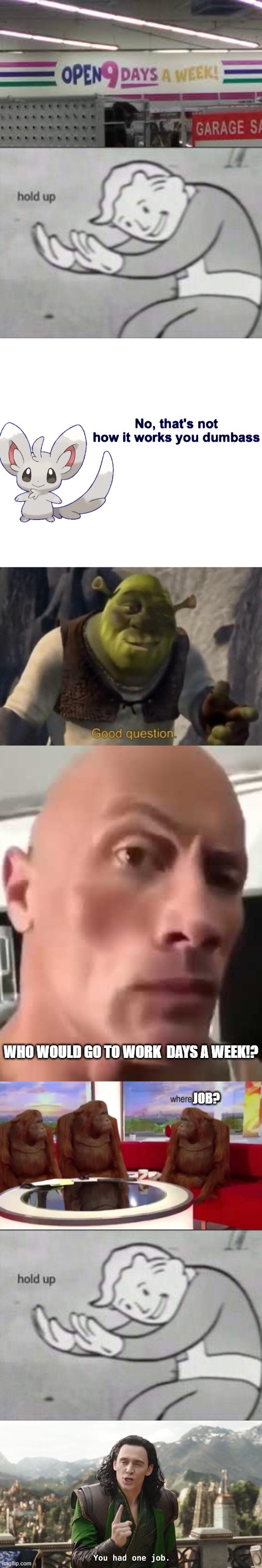 WHO WOULD GO TO WORK  DAYS A WEEK!? JOB? | image tagged in fallout hold up,no that's not how it works you dumbass,shrek good question,rock eyebrow,where banana,you had one job loki | made w/ Imgflip meme maker