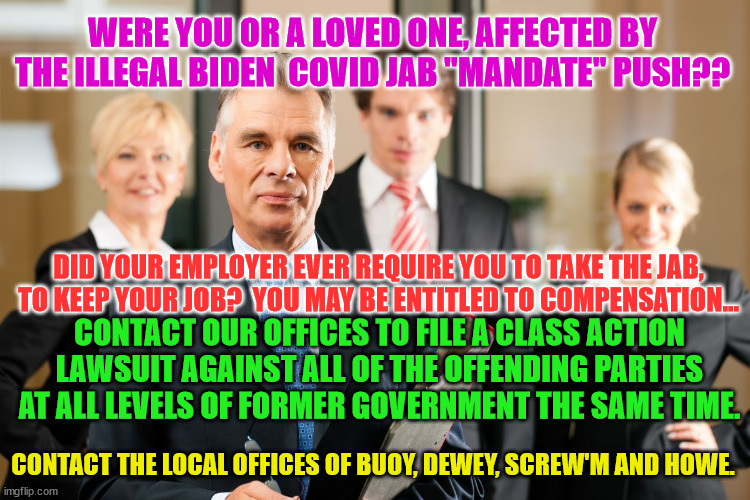 lawyers | WERE YOU OR A LOVED ONE, AFFECTED BY THE ILLEGAL BIDEN  COVID JAB "MANDATE" PUSH?? DID YOUR EMPLOYER EVER REQUIRE YOU TO TAKE THE JAB, TO KEEP YOUR JOB?  YOU MAY BE ENTITLED TO COMPENSATION... CONTACT OUR OFFICES TO FILE A CLASS ACTION LAWSUIT AGAINST ALL OF THE OFFENDING PARTIES AT ALL LEVELS OF FORMER GOVERNMENT THE SAME TIME. CONTACT THE LOCAL OFFICES OF BUOY, DEWEY, SCREW'M AND HOWE. | image tagged in lawyers | made w/ Imgflip meme maker