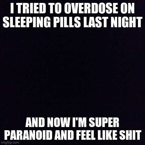 Black screen  | I TRIED TO OVERDOSE ON SLEEPING PILLS LAST NIGHT; AND NOW I'M SUPER PARANOID AND FEEL LIKE SHIT | image tagged in black screen | made w/ Imgflip meme maker