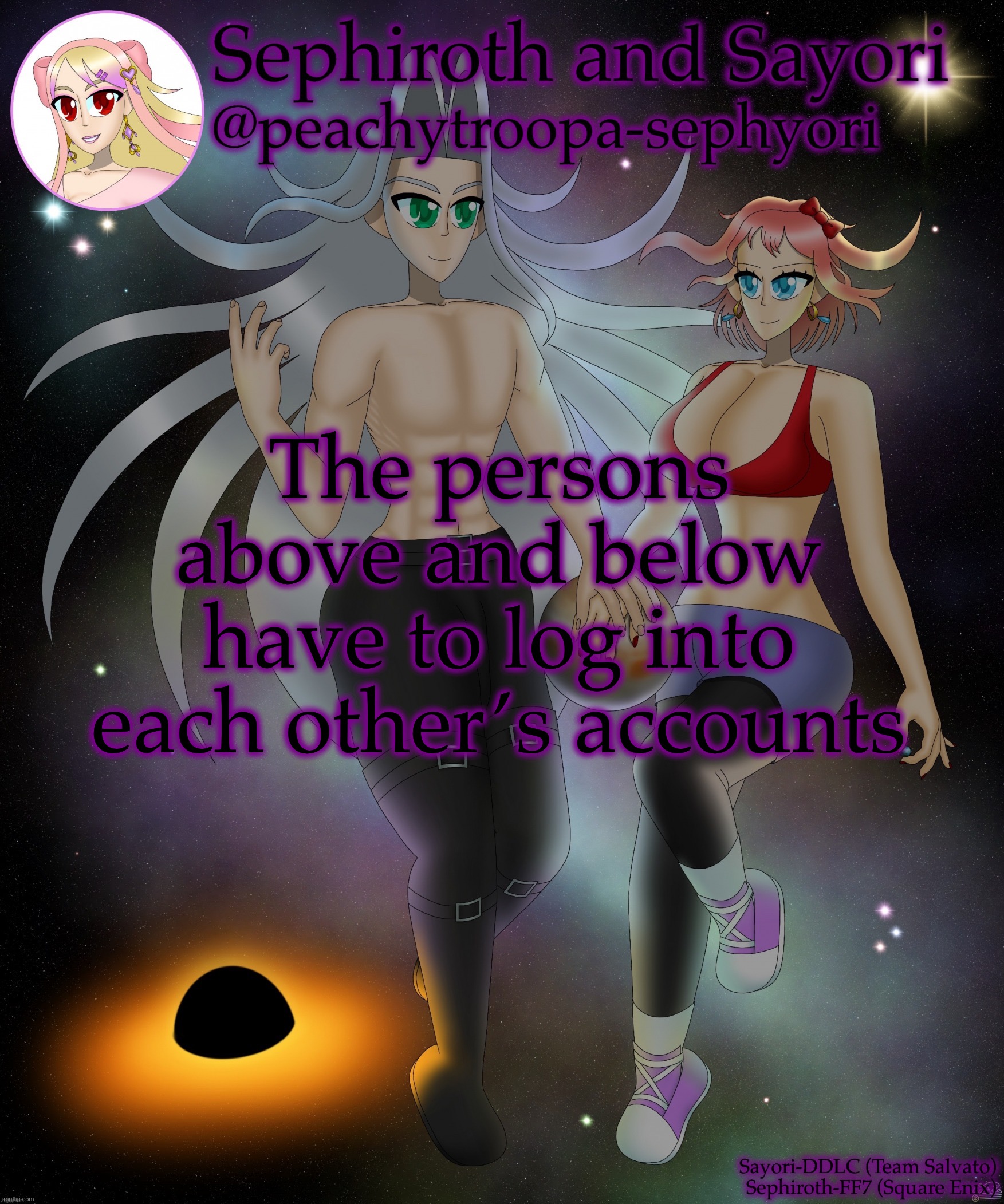 /j | The persons above and below have to log into each other’s accounts | image tagged in sayori and sephiroth | made w/ Imgflip meme maker