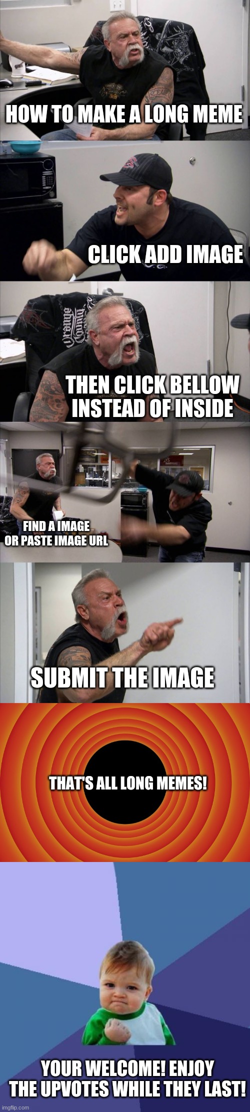 how make long meme | HOW TO MAKE A LONG MEME; CLICK ADD IMAGE; THEN CLICK BELLOW INSTEAD OF INSIDE; FIND A IMAGE OR PASTE IMAGE URL; SUBMIT THE IMAGE; THAT'S ALL LONG MEMES! YOUR WELCOME! ENJOY THE UPVOTES WHILE THEY LAST! | image tagged in memes,american chopper argument,looney tunes background blank,success kid | made w/ Imgflip meme maker