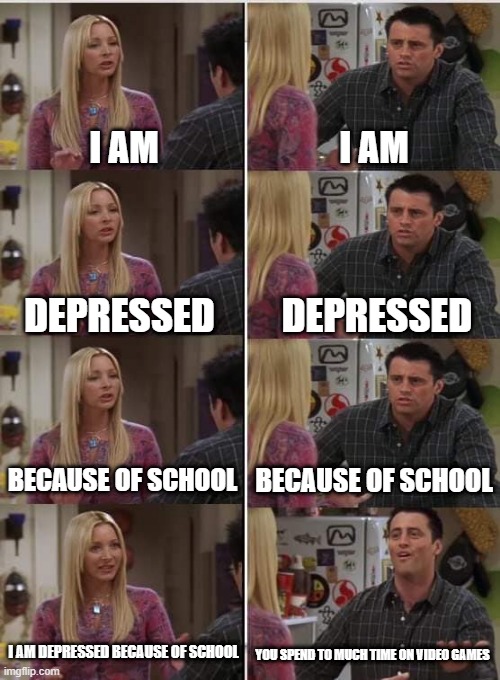 Phoebe Joey | I AM; I AM; DEPRESSED; DEPRESSED; BECAUSE OF SCHOOL; BECAUSE OF SCHOOL; I AM DEPRESSED BECAUSE OF SCHOOL; YOU SPEND TO MUCH TIME ON VIDEO GAMES | image tagged in phoebe joey | made w/ Imgflip meme maker