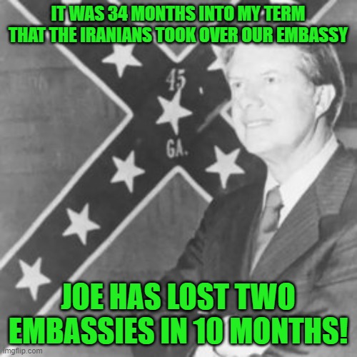 Jimmy Carter | IT WAS 34 MONTHS INTO MY TERM THAT THE IRANIANS TOOK OVER OUR EMBASSY JOE HAS LOST TWO EMBASSIES IN 10 MONTHS! | image tagged in jimmy carter | made w/ Imgflip meme maker