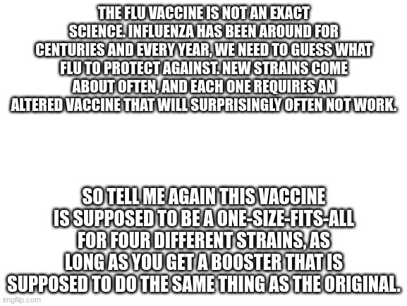 Seriously. | THE FLU VACCINE IS NOT AN EXACT SCIENCE. INFLUENZA HAS BEEN AROUND FOR CENTURIES AND EVERY YEAR, WE NEED TO GUESS WHAT FLU TO PROTECT AGAINST. NEW STRAINS COME ABOUT OFTEN, AND EACH ONE REQUIRES AN ALTERED VACCINE THAT WILL SURPRISINGLY OFTEN NOT WORK. SO TELL ME AGAIN THIS VACCINE IS SUPPOSED TO BE A ONE-SIZE-FITS-ALL FOR FOUR DIFFERENT STRAINS, AS LONG AS YOU GET A BOOSTER THAT IS SUPPOSED TO DO THE SAME THING AS THE ORIGINAL. | image tagged in blank white template | made w/ Imgflip meme maker
