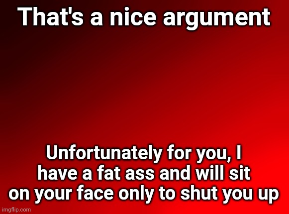 Spire's red background | That's a nice argument Unfortunately for you, I have a fat ass and will sit on your face only to shut you up | image tagged in spire's red background | made w/ Imgflip meme maker