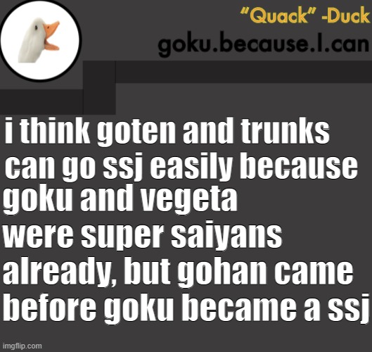 i hope you get what i meant (READ COMMENTS) | i think goten and trunks can go ssj easily because; goku and vegeta were super saiyans already, but gohan came before goku became a ssj | image tagged in goku duck temp | made w/ Imgflip meme maker