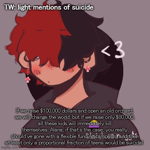 .-. | TW: light mentions of suicide; If we raise $100,000 dollars and open an old orchard,
we will change the world, but if we raise only $80,000,
all these kids will immediately kill themselves. Alana, if that's the case, you really should've gone with a flexible funding campaign, and then at least only a proportional fraction of teens would be suicidal. | image tagged in i dont have a picrew problem you have a picrew problem | made w/ Imgflip meme maker
