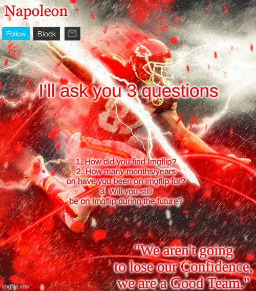 Napoleon's Kelce Temp | I'll ask you 3 questions; 1. How did you find Imgflip?
2. How many months/years on have you been on imgflip for?
3. Will you still be on Imgflip during the future? | image tagged in napoleon's kelce temp | made w/ Imgflip meme maker