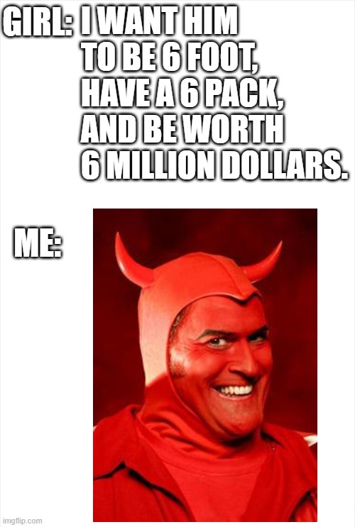 666 |  I WANT HIM TO BE 6 FOOT, 
HAVE A 6 PACK,
AND BE WORTH 6 MILLION DOLLARS. GIRL:
 
 
 
 
 
ME: | image tagged in devil,girl,memes,i want him to be,blank white template | made w/ Imgflip meme maker